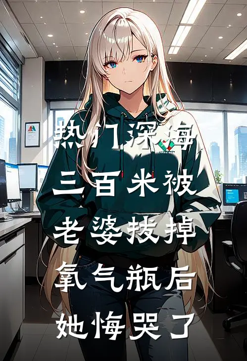 抖音热门([热门]深海三百米被老婆拔掉氧气瓶后，她悔哭了)完整版免费在线阅读_《[热门]深海三百米被老婆拔掉氧气瓶后，她悔哭了》全集在线阅读